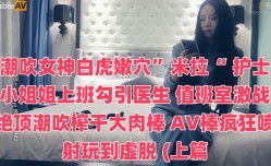 潮吹女神白虎嫩、穴”米拉“ 护士小姐姐上班勾引医生 值班室激战绝顶潮吹榨干大肉.棒 AV棒疯狂喷射玩到虚脱 (上篇