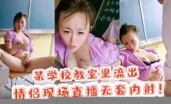 新片上市！【校园里的激ji情】某学校教室里流出 情侣现场直播无套内/射！