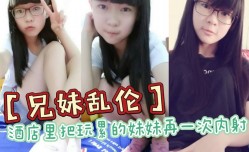 兄妹mei乱luan伦酒jiu店里把玩累的妹mei妹mei再一次内/射全程高能前戏差点没把持住