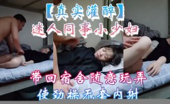 新片上市！【真实灌醉】迷人同事小.少.妇带回宿舍随意玩弄使劲 操cao无套内/射