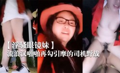 新片上市！【淫骚眼镜妹mei】带着两个一块打工的姐妹mei广场和神经病流浪lang汉啪pa啪再勾引摩的司机野战