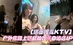 新片上市！【场面淫.乱KTV】多.人跪地插嘴后入张开双腿沙发上 操cao驾车户外马路上翘屁股吃屌回酒jiu店4P