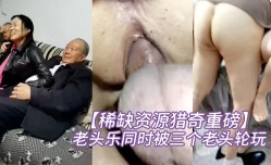 新片上市！【稀缺资源猎奇重磅】碉堡了！还有点姿色的熟妇是十里八乡闻名的老头乐同时被三个老头轮玩开心得不得了对话很精jing彩