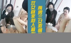 双女杯来新人精jing彩5P新片上市！【3】两男三女激ji情啪pa啪， 骚/女被草两女观战看的逼痒难耐沙发上被小哥激ji情抽.]插浪lang叫呻吟不止