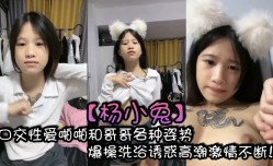 杨小兔口kou交性xing愛啪pa啪和哥哥各种姿势爆bao 操cao洗浴诱惑高潮激ji情不断